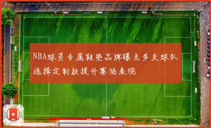NBA球员专属鞋垫品牌曝光多支球队选择定制款提升赛场表现