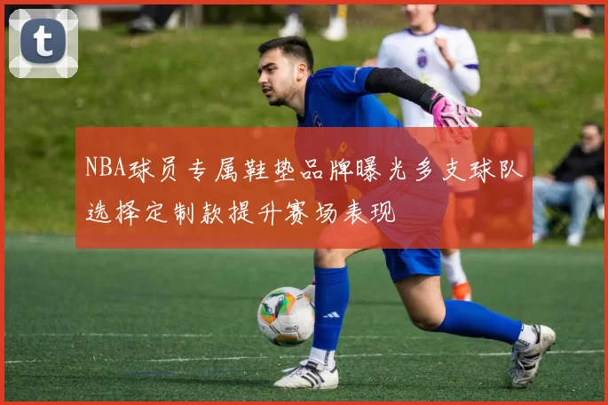 NBA球员专属鞋垫品牌曝光多支球队选择定制款提升赛场表现