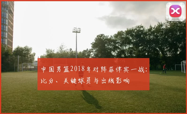 中国男篮2018年对阵菲律宾一战：比分、关键球员与出线影响