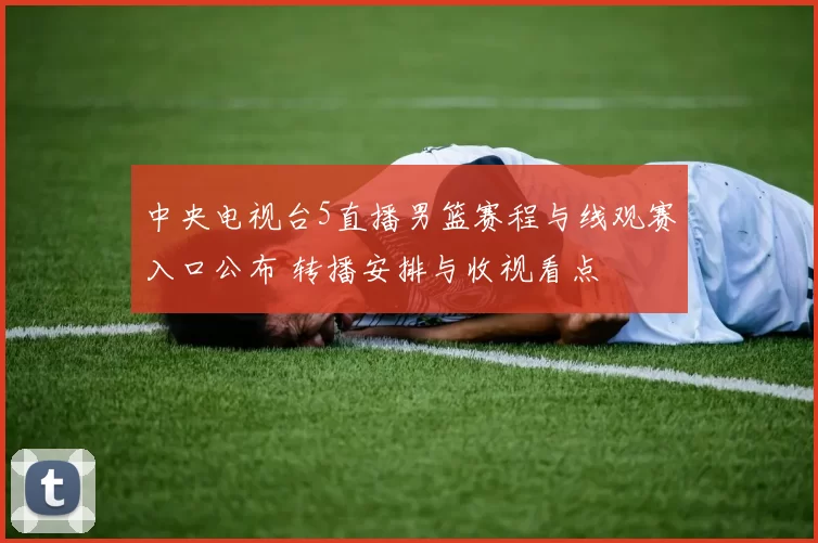中央电视台5直播男篮赛程与线观赛入口公布 转播安排与收视看点