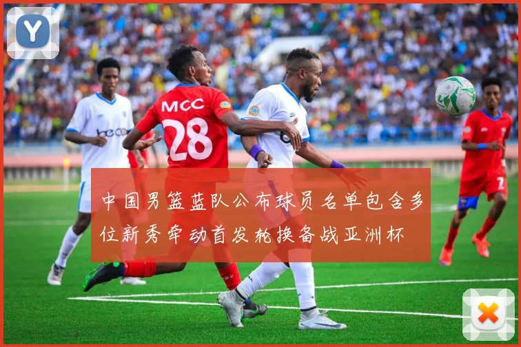 中国男篮蓝队公布球员名单包含多位新秀牵动首发轮换备战亚洲杯