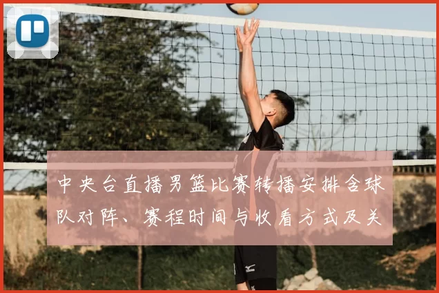 中央台直播男篮比赛转播安排含球队对阵、赛程时间与收看方式及关键看点
