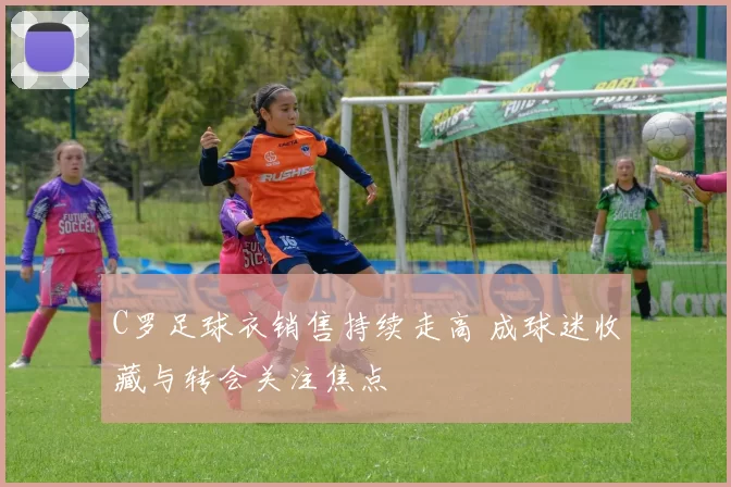 C罗足球衣销售持续走高 成球迷收藏与转会关注焦点