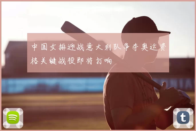 中国女排迎战意大利队争夺奥运资格关键战役即将打响