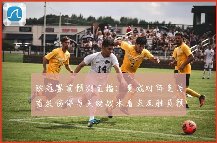 欧冠赛前预测直播：曼城对阵皇马首发伤停与关键战术看点及胜负预判