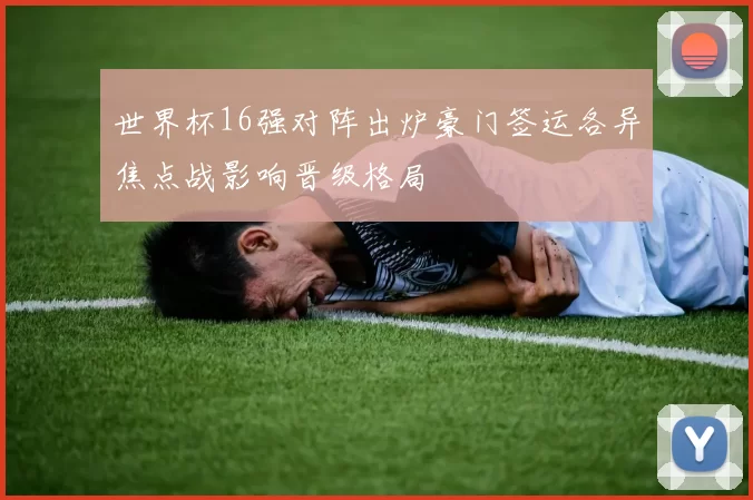 世界杯16强对阵出炉豪门签运各异焦点战影响晋级格局