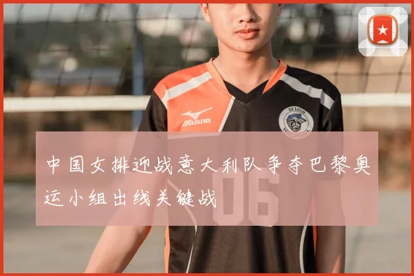 中国女排迎战意大利队争夺巴黎奥运小组出线关键战