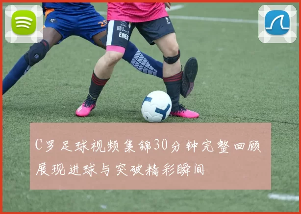 C罗足球视频集锦30分钟完整回顾 展现进球与突破精彩瞬间