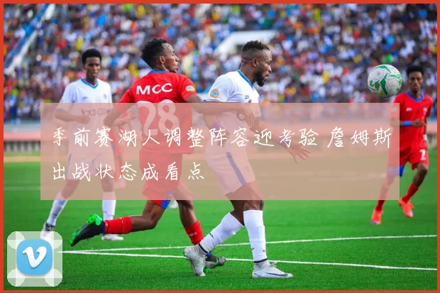 季前赛湖人调整阵容迎考验 詹姆斯出战状态成看点