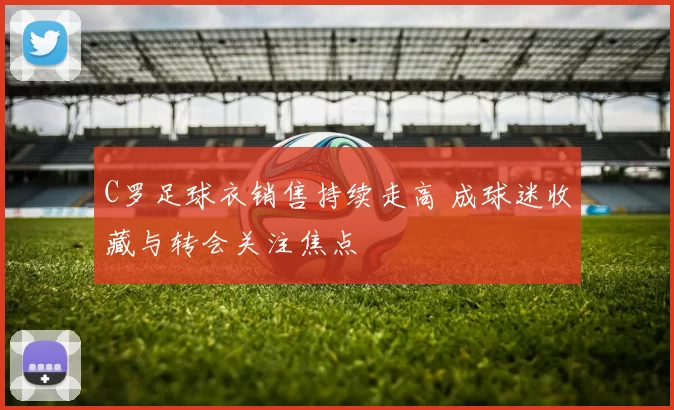 C罗足球衣销售持续走高 成球迷收藏与转会关注焦点