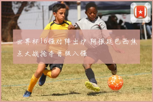 世界杯16强对阵出炉 阿根廷巴西焦点大战抢夺晋级八强