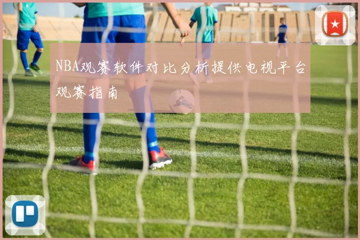 NBA观赛软件对比分析提供电视平台观赛指南