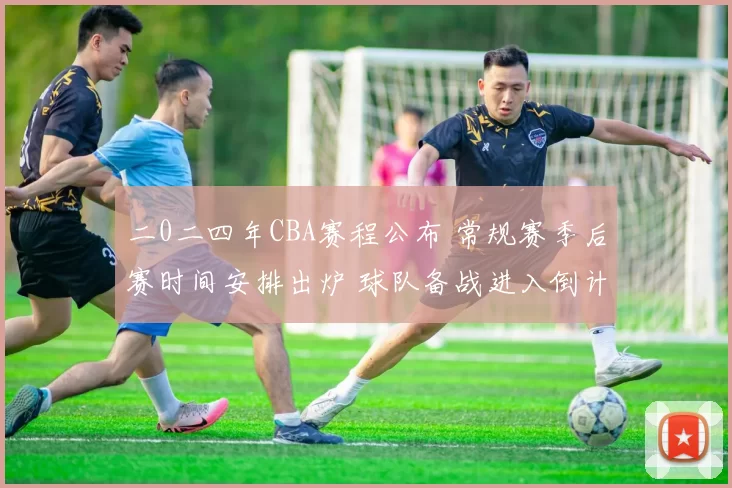 二0二四年CBA赛程公布 常规赛季后赛时间安排出炉 球队备战进入倒计时