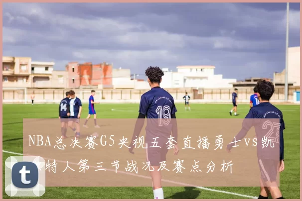 NBA总决赛G5央视五套直播勇士vs凯尔特人第三节战况及赛点分析