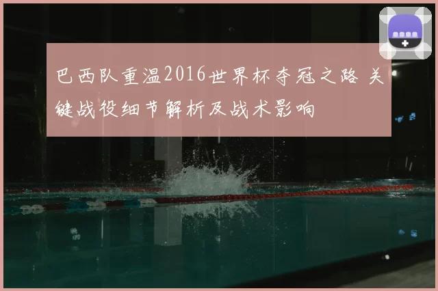 巴西队重温2016世界杯夺冠之路 关键战役细节解析及战术影响