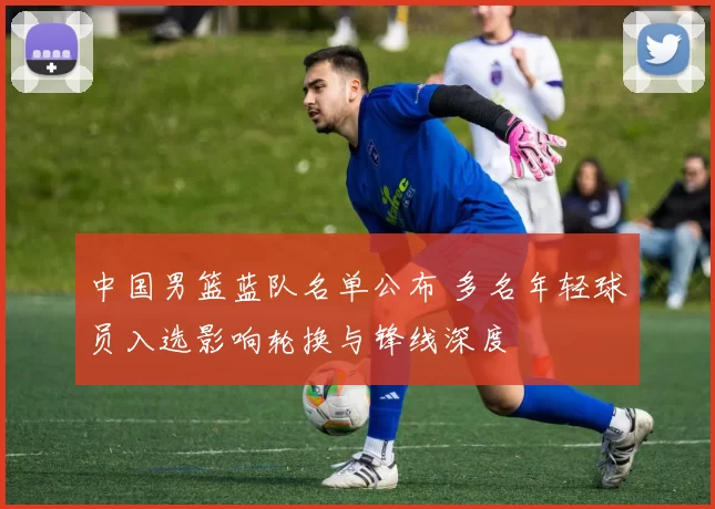 中国男篮蓝队名单公布 多名年轻球员入选影响轮换与锋线深度