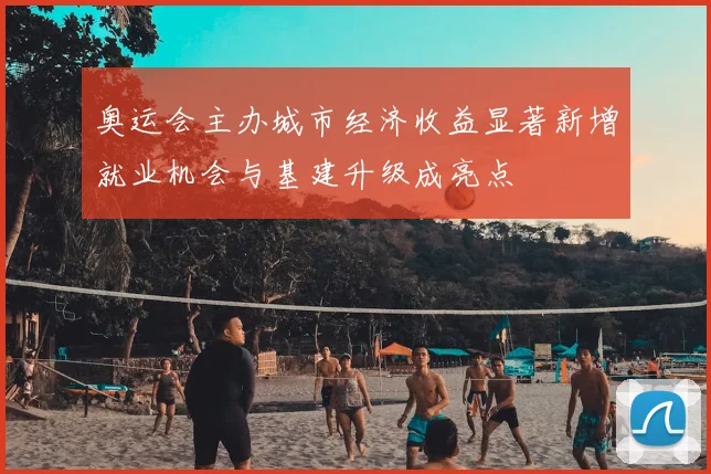 奥运会主办城市经济收益显著新增就业机会与基建升级成亮点