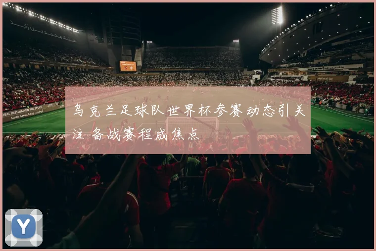 乌克兰足球队世界杯参赛动态引关注 备战赛程成焦点