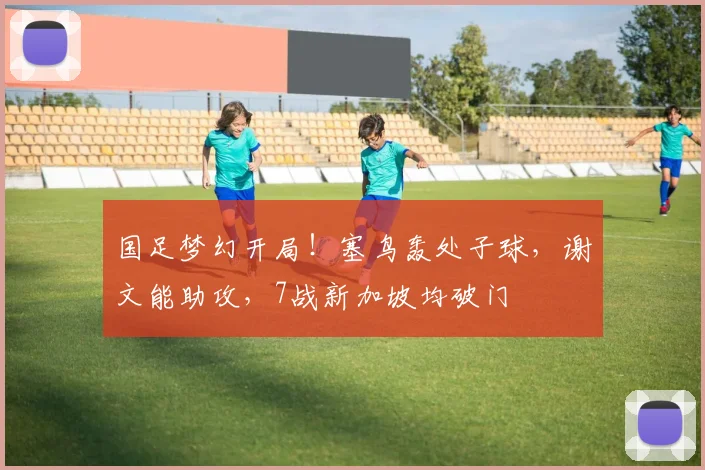 国足梦幻开局!塞鸟轰处子球,谢文能助攻,7战新加坡均破门
