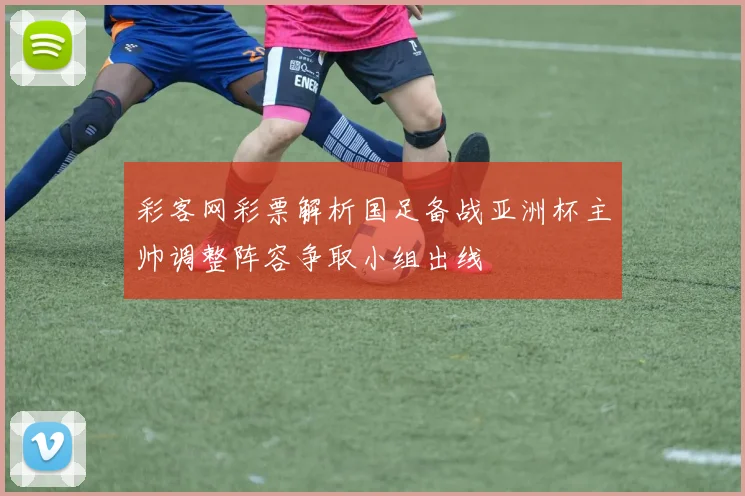 彩客网彩票解析国足备战亚洲杯主帅调整阵容争取小组出线