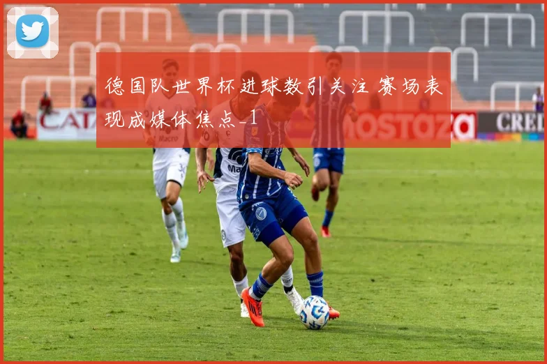德国队世界杯进球数引关注 赛场表现成媒体焦点_1