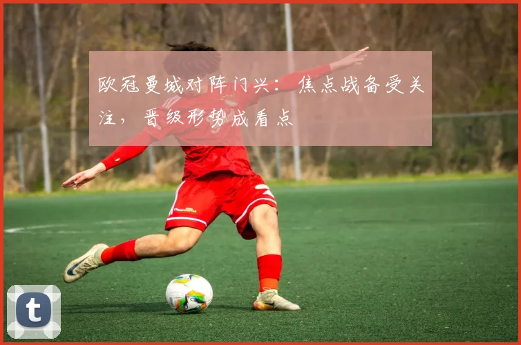 欧冠曼城对阵门兴：焦点战备受关注，晋级形势成看点