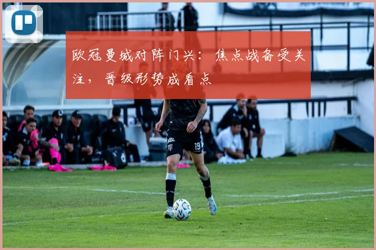 欧冠曼城对阵门兴：焦点战备受关注，晋级形势成看点