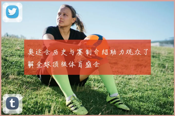 奥运会历史与赛制介绍助力观众了解全球顶级体育盛会