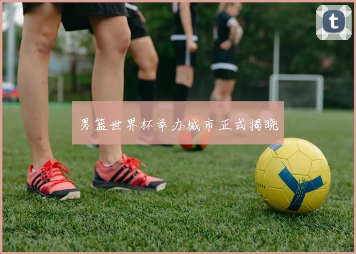 男篮世界杯举办城市正式揭晓