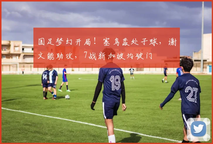 国足梦幻开局!塞鸟轰处子球,谢文能助攻,7战新加坡均破门