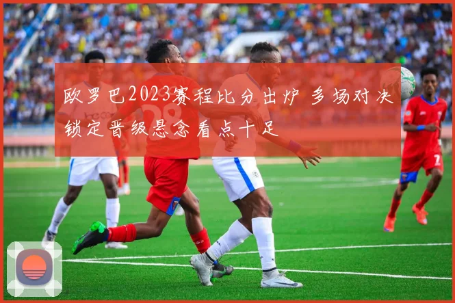欧罗巴2023赛程比分出炉 多场对决锁定晋级悬念看点十足